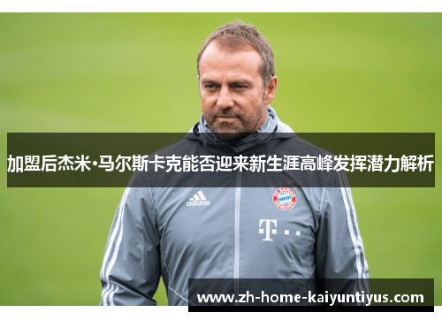 加盟后杰米·马尔斯卡克能否迎来新生涯高峰发挥潜力解析