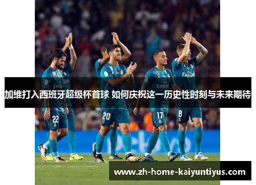加维打入西班牙超级杯首球 如何庆祝这一历史性时刻与未来期待