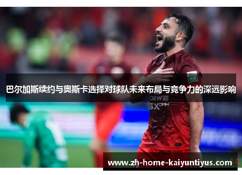 巴尔加斯续约与奥斯卡选择对球队未来布局与竞争力的深远影响