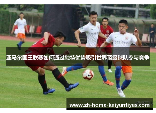 亚马尔国王联赛如何通过独特优势吸引世界顶级球队参与竞争