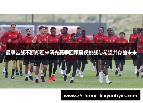 曼联苦战不断却迎来曙光赛季回顾展现挑战与希望并存的未来