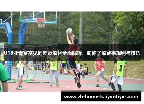 U18亚青赛常见问题及解答全面解析，助你了解赛事规则与技巧