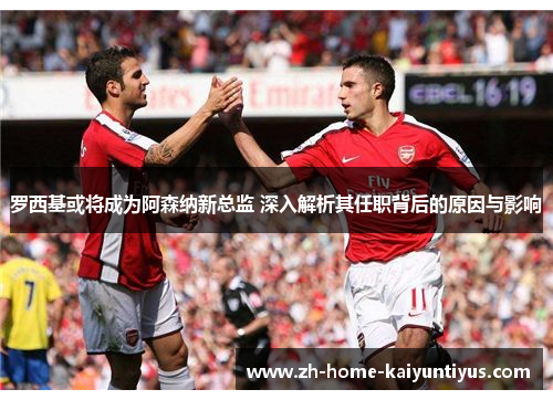 罗西基或将成为阿森纳新总监 深入解析其任职背后的原因与影响