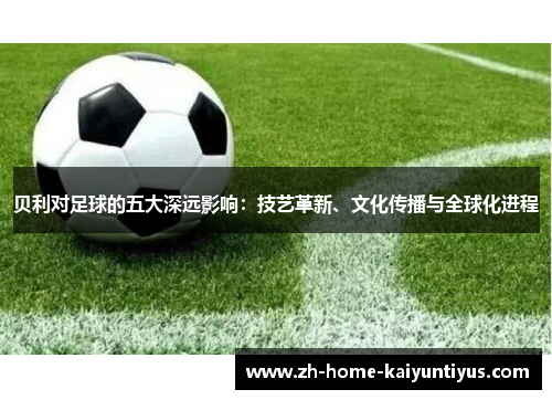 贝利对足球的五大深远影响：技艺革新、文化传播与全球化进程