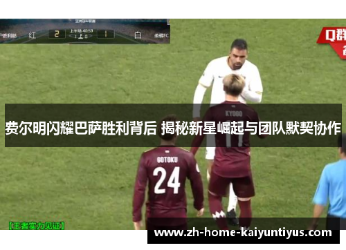 费尔明闪耀巴萨胜利背后 揭秘新星崛起与团队默契协作