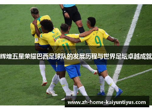辉煌五星荣耀巴西足球队的发展历程与世界足坛卓越成就