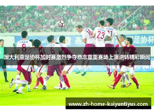 澳大利亚足协杯加时赛激烈争夺悬念重重赛场上演逆转精彩瞬间