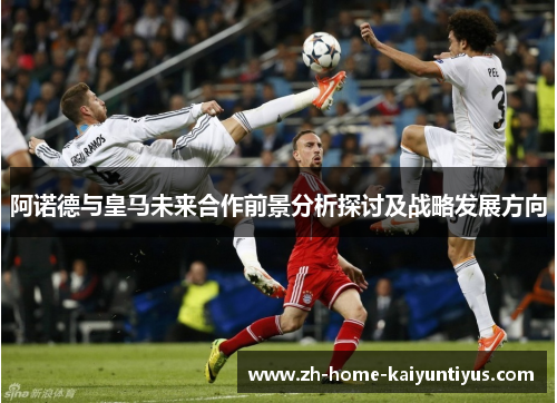 阿诺德与皇马未来合作前景分析探讨及战略发展方向