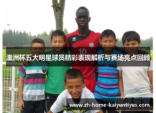 澳洲杯五大明星球员精彩表现解析与赛场亮点回顾 澳洲杯五大明星球员精彩表现解析与赛场亮点回顾