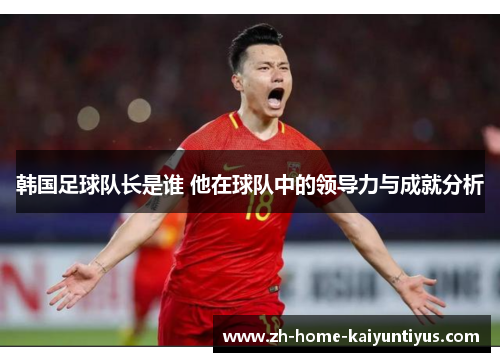 韩国足球队长是谁 他在球队中的领导力与成就分析 韩国足球队长是谁 他在球队中的领导力与成就分析