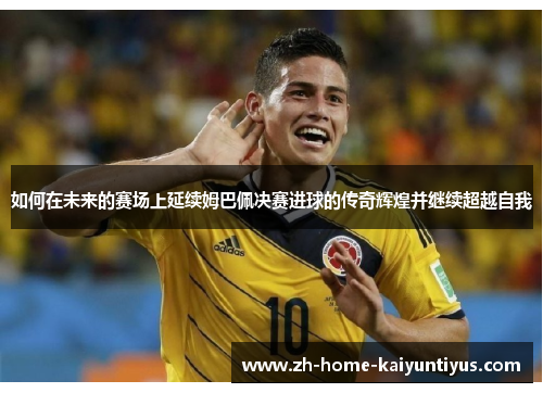 如何在未来的赛场上延续姆巴佩决赛进球的传奇辉煌并继续超越自我