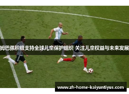 姆巴佩积极支持全球儿童保护组织 关注儿童权益与未来发展