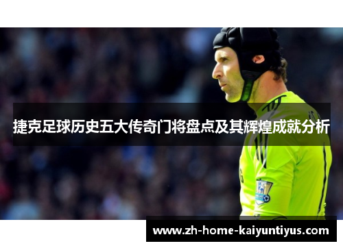 捷克足球历史五大传奇门将盘点及其辉煌成就分析