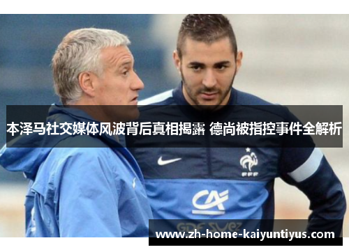 本泽马社交媒体风波背后真相揭露 德尚被指控事件全解析