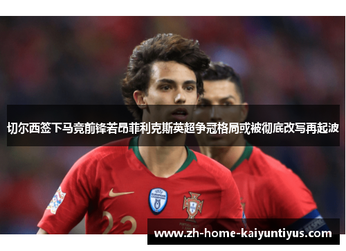 切尔西签下马竞前锋若昂菲利克斯英超争冠格局或被彻底改写再起波