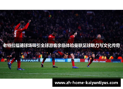 老特拉福德球场吸引全球游客亲临体验曼联足球魅力与文化传奇