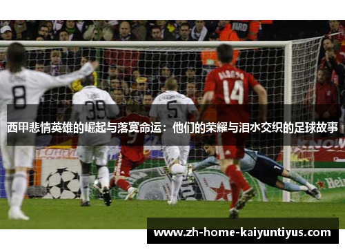 西甲悲情英雄的崛起与落寞命运：他们的荣耀与泪水交织的足球故事