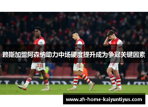 赖斯加盟阿森纳助力中场硬度提升成为争冠关键因素