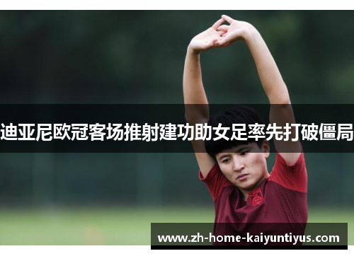 迪亚尼欧冠客场推射建功助女足率先打破僵局 迪亚尼欧冠客场推射建功助女足率先打破僵局