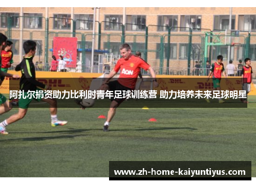 阿扎尔捐资助力比利时青年足球训练营 助力培养未来足球明星