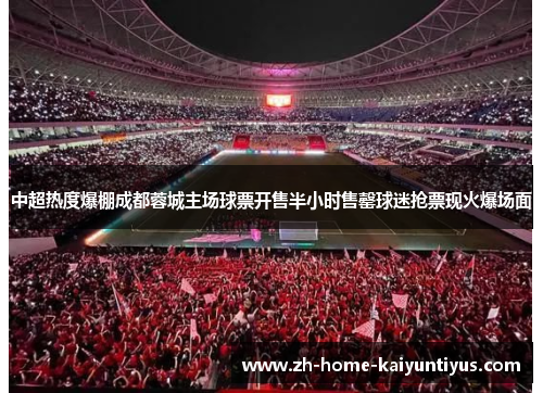 中超热度爆棚成都蓉城主场球票开售半小时售罄球迷抢票现火爆场面