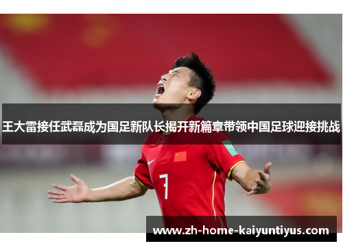 王大雷接任武磊成为国足新队长揭开新篇章带领中国足球迎接挑战